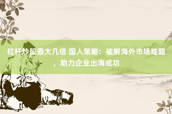 杠杆炒股最大几倍 国人策略：破解海外市场难题，助力企业出海成功