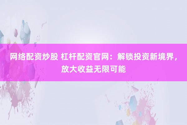 网络配资炒股 杠杆配资官网：解锁投资新境界，放大收益无限可能