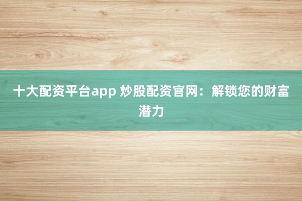 十大配资平台app 炒股配资官网:解锁您的财富潜力