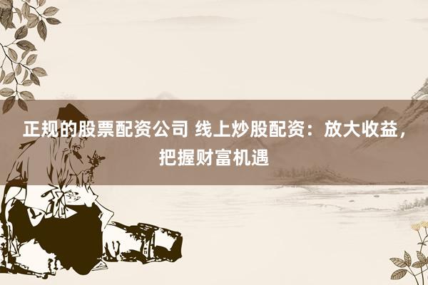 正规的股票配资公司 线上炒股配资：放大收益，把握财富机遇