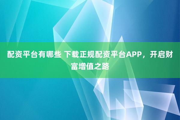 配资平台有哪些 下载正规配资平台APP，开启财富增值之路