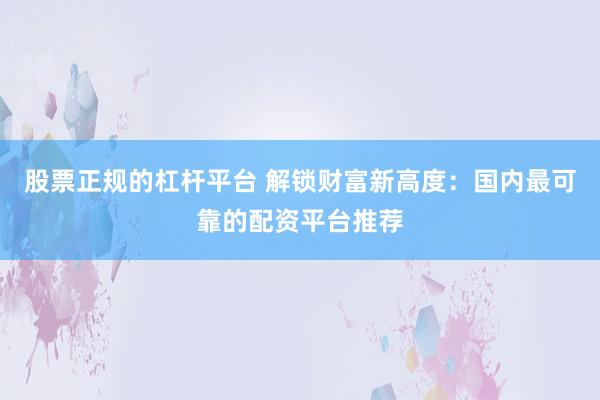 股票正规的杠杆平台 解锁财富新高度：国内最可靠的配资平台推荐