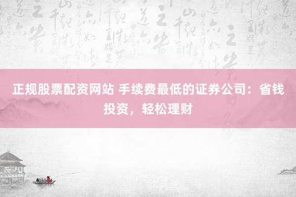 正规股票配资网站 手续费最低的证券公司：省钱投资，轻松理财
