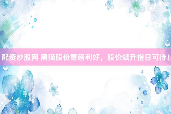 配资炒股网 黑猫股份重磅利好，股价飙升指日可待！