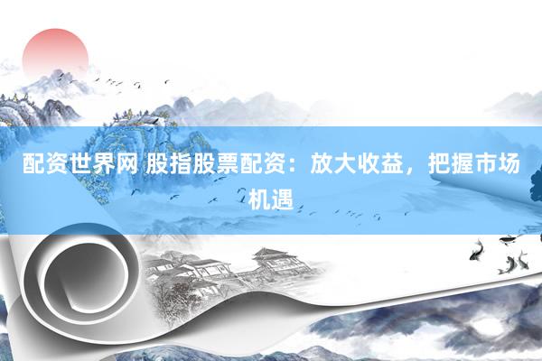 配资世界网 股指股票配资：放大收益，把握市场机遇