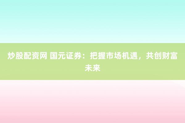 炒股配资网 国元证券：把握市场机遇，共创财富未来