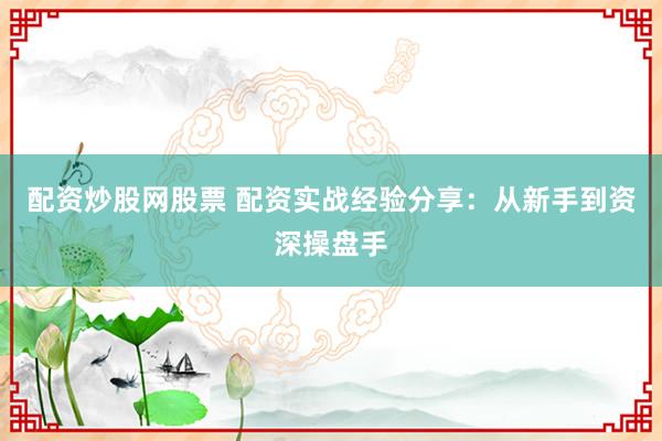 配资炒股网股票 配资实战经验分享：从新手到资深操盘手