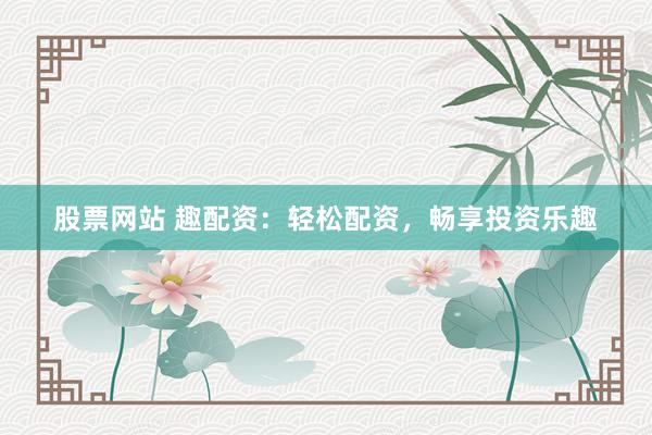 股票网站 趣配资：轻松配资，畅享投资乐趣
