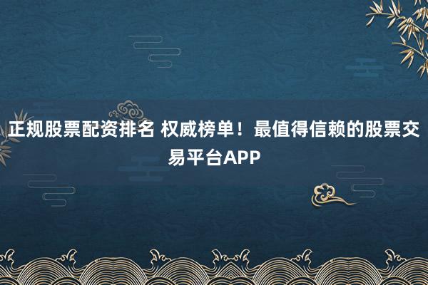 正规股票配资排名 权威榜单！最值得信赖的股票交易平台APP