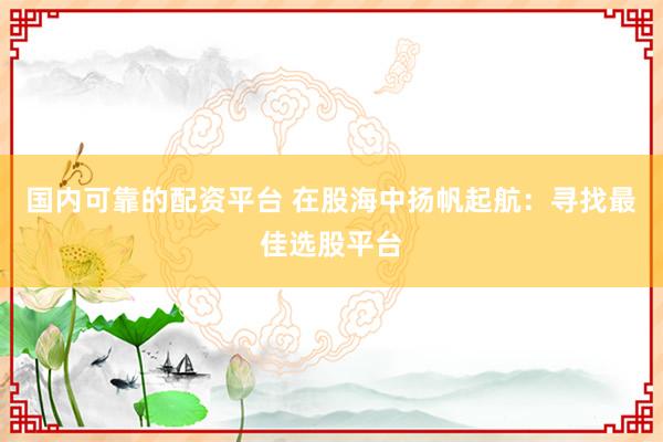 国内可靠的配资平台 在股海中扬帆起航：寻找最佳选股平台