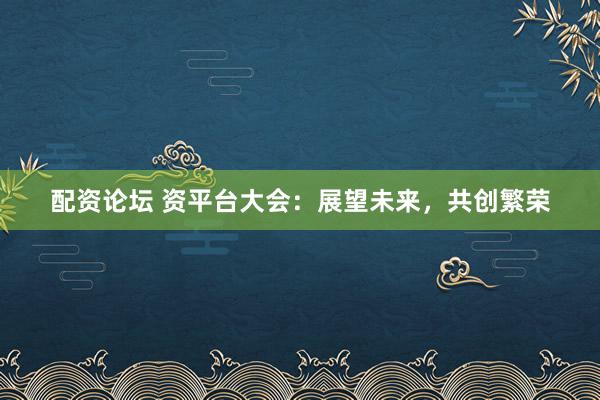 配资论坛 资平台大会：展望未来，共创繁荣