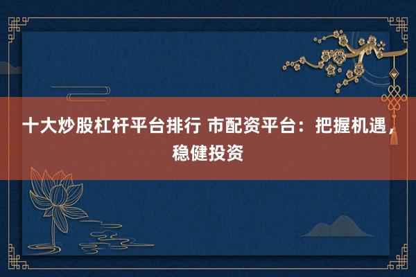 十大炒股杠杆平台排行 市配资平台:把握机遇,稳健投资