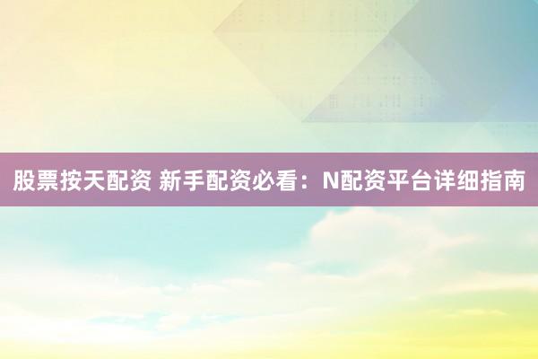股票按天配资 新手配资必看：N配资平台详细指南