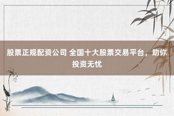 股票正规配资公司 全国十大股票交易平台，助你投资无忧