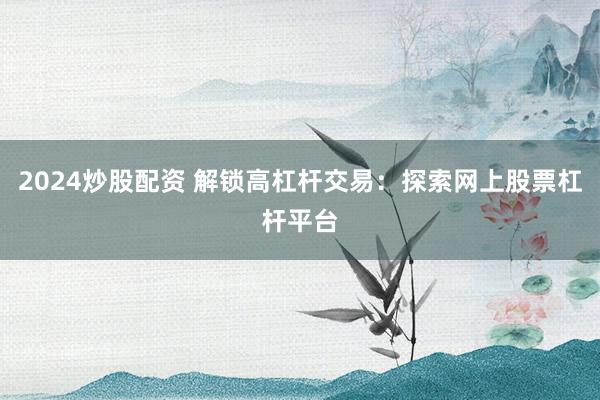 2024炒股配资 解锁高杠杆交易：探索网上股票杠杆平台