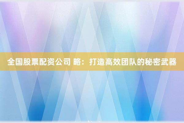 全国股票配资公司 略：打造高效团队的秘密武器