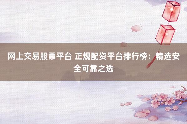 网上交易股票平台 正规配资平台排行榜：精选安全可靠之选