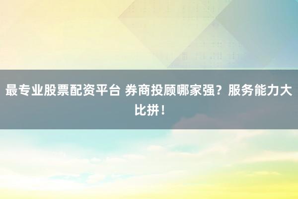 最专业股票配资平台 券商投顾哪家强？服务能力大比拼！