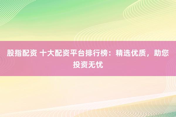 股指配资 十大配资平台排行榜：精选优质，助您投资无忧