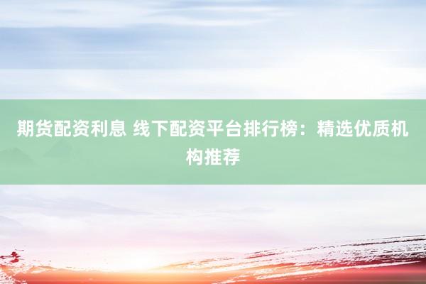 期货配资利息 线下配资平台排行榜：精选优质机构推荐