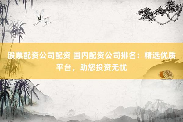 股票配资公司配资 国内配资公司排名：精选优质平台，助您投资无忧