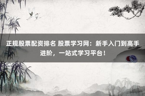 正规股票配资排名 股票学习网：新手入门到高手进阶，一站式学习平台！