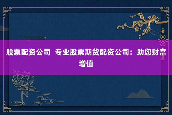 股票配资公司  专业股票期货配资公司：助您财富增值