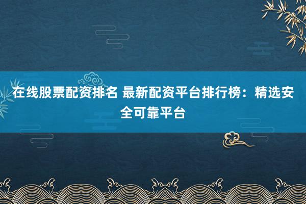 在线股票配资排名 最新配资平台排行榜：精选安全可靠平台