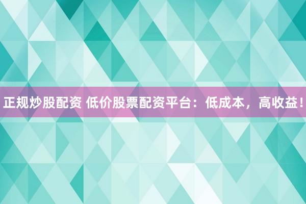 正规炒股配资 低价股票配资平台：低成本，高收益！