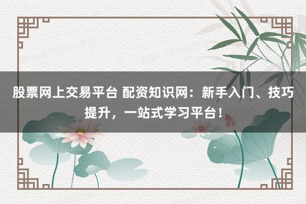 股票网上交易平台 配资知识网：新手入门、技巧提升，一站式学习平台！