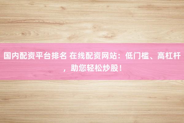 国内配资平台排名 在线配资网站:低门槛、高杠杆,助您轻松炒股!