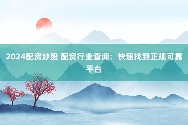 2024配资炒股 配资行业查询：快速找到正规可靠平台