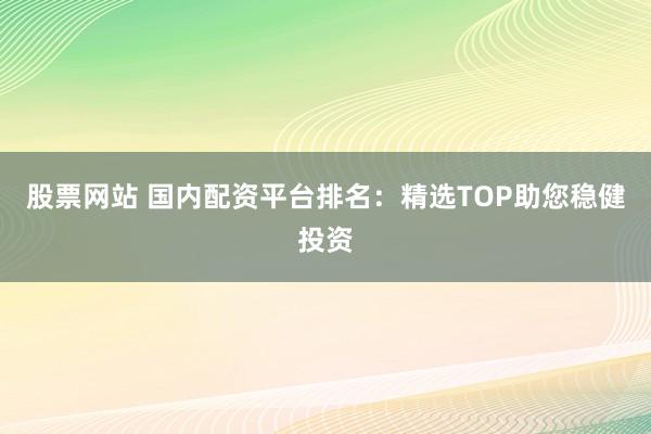 股票网站 国内配资平台排名：精选TOP助您稳健投资