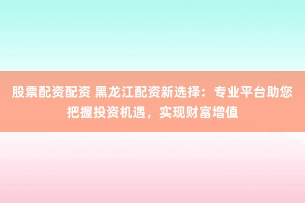 股票配资配资 黑龙江配资新选择：专业平台助您把握投资机遇，实现财富增值