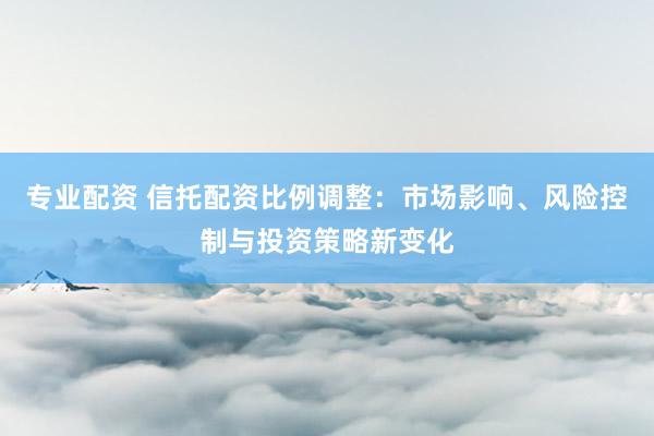 专业配资 信托配资比例调整：市场影响、风险控制与投资策略新变化