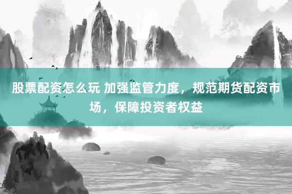 股票配资怎么玩 加强监管力度，规范期货配资市场，保障投资者权益