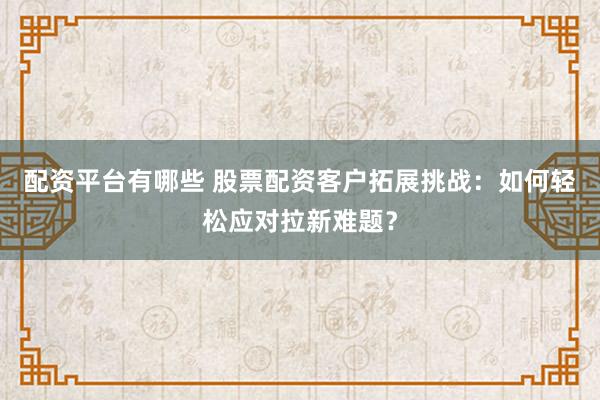 配资平台有哪些 股票配资客户拓展挑战：如何轻松应对拉新难题？
