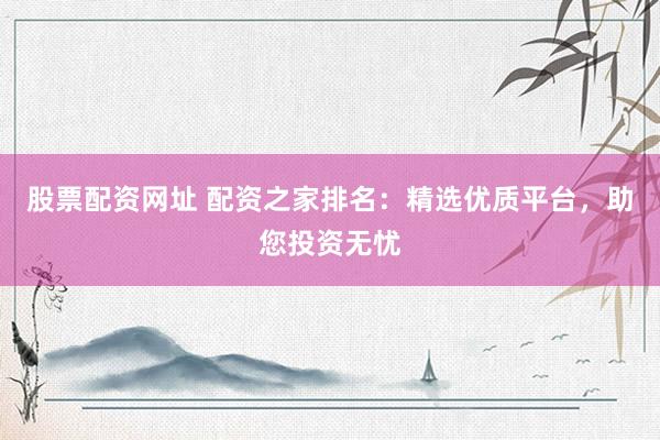 股票配资网址 配资之家排名：精选优质平台，助您投资无忧