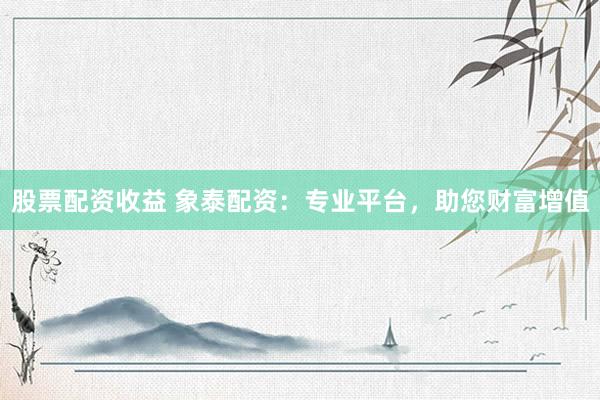 股票配资收益 象泰配资：专业平台，助您财富增值