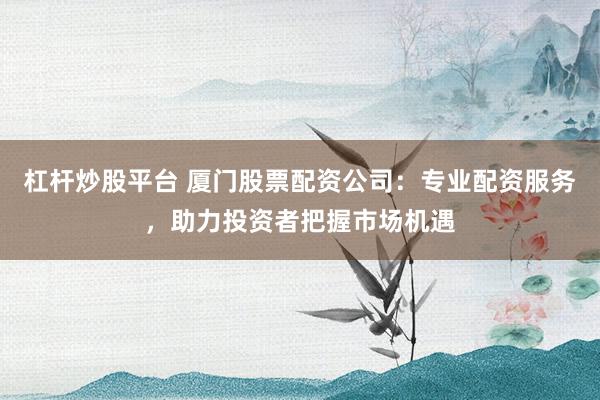杠杆炒股平台 厦门股票配资公司：专业配资服务，助力投资者把握市场机遇