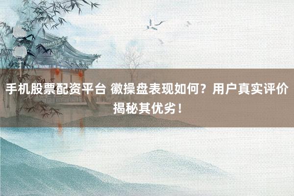 手机股票配资平台 徽操盘表现如何？用户真实评价揭秘其优劣！