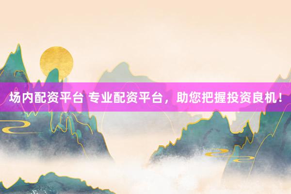 场内配资平台 专业配资平台，助您把握投资良机！