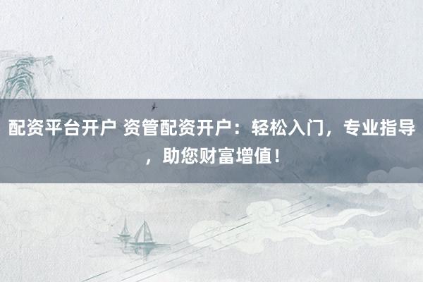 配资平台开户 资管配资开户：轻松入门，专业指导，助您财富增值！