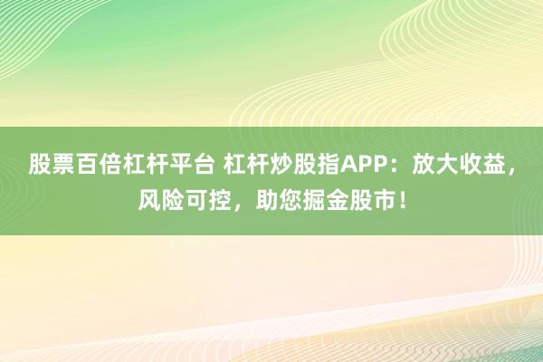 股票百倍杠杆平台 杠杆炒股指APP：放大收益，风险可控，助您掘金股市！