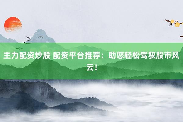 主力配资炒股 配资平台推荐：助您轻松驾驭股市风云！