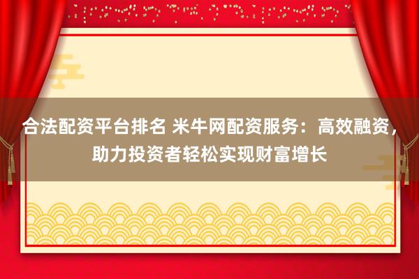 合法配资平台排名 米牛网配资服务：高效融资，助力投资者轻松实现财富增长