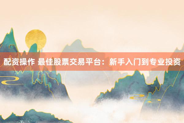 配资操作 最佳股票交易平台：新手入门到专业投资