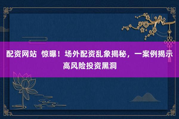 配资网站  惊曝！场外配资乱象揭秘，一案例揭示高风险投资黑洞