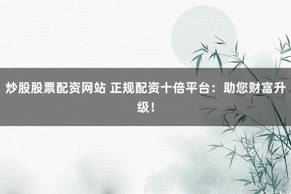 炒股股票配资网站 正规配资十倍平台：助您财富升级！