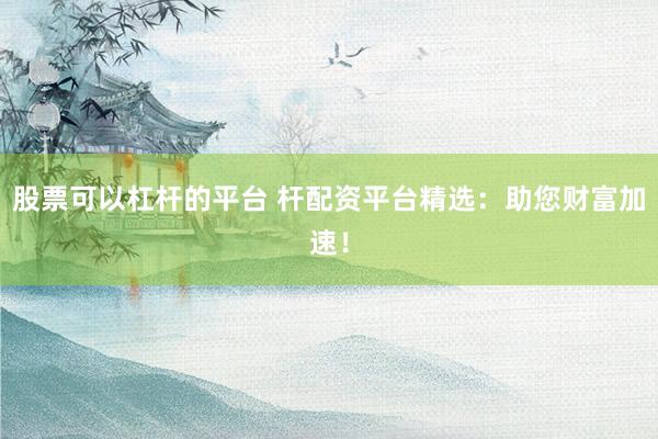 股票可以杠杆的平台 杆配资平台精选：助您财富加速！